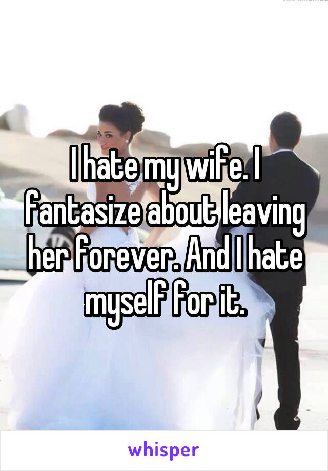 I hate my wife. I fantasize about leaving her forever. And I hate myself for it.