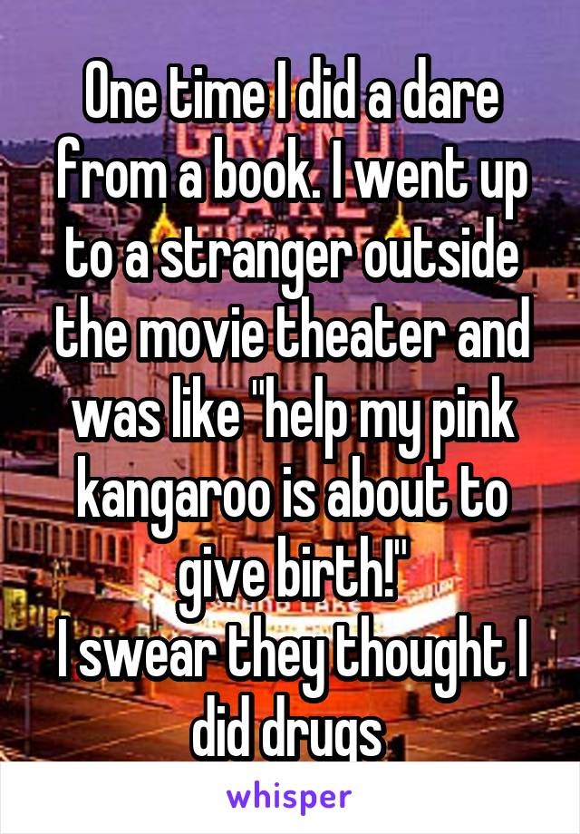One time I did a dare from a book. I went up to a stranger outside the movie theater and was like "help my pink kangaroo is about to give birth!"
I swear they thought I did drugs 