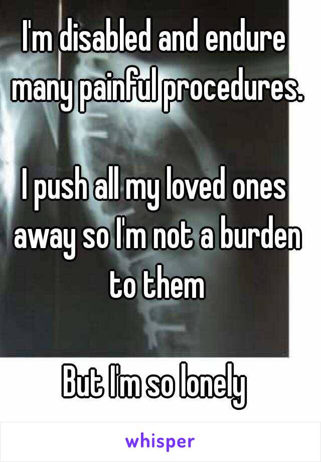 I'm disabled and endure many painful procedures.

I push all my loved ones away so I'm not a burden to them

But I'm so lonely