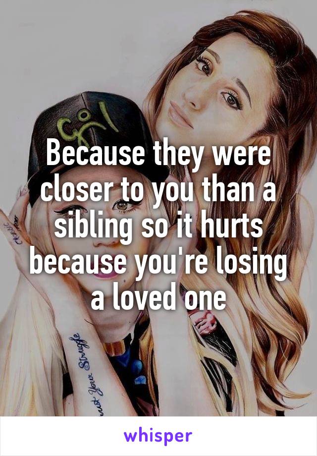 Because they were closer to you than a sibling so it hurts because you're losing a loved one