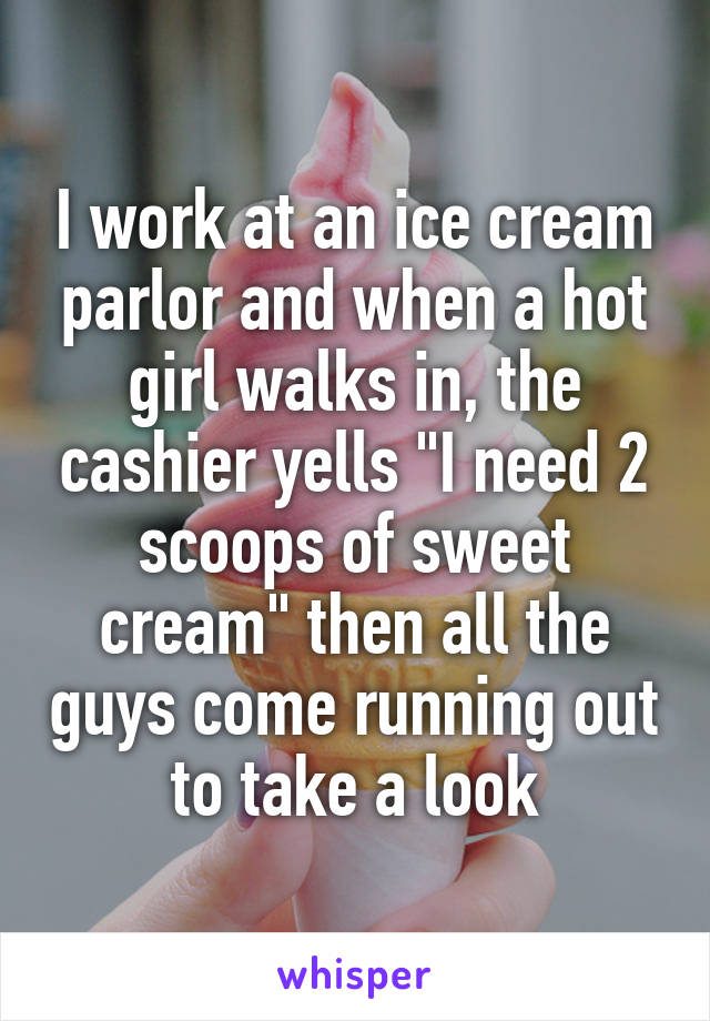 I work at an ice cream parlor and when a hot girl walks in, the cashier yells "I need 2 scoops of sweet cream" then all the guys come running out to take a look