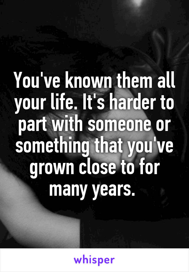 You've known them all your life. It's harder to part with someone or something that you've grown close to for many years. 