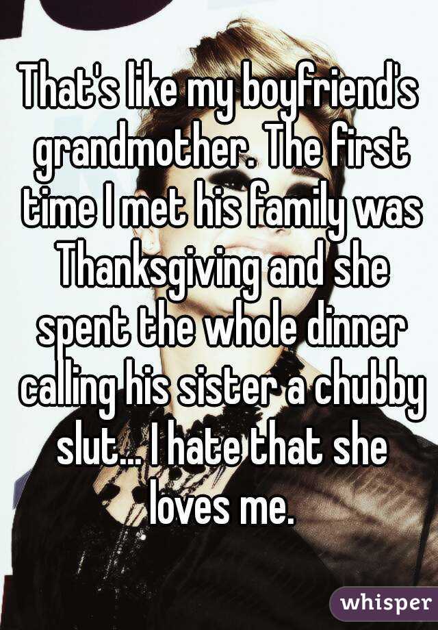 That's like my boyfriend's grandmother. The first time I met his family was Thanksgiving and she spent the whole dinner calling his sister a chubby slut... I hate that she loves me.
