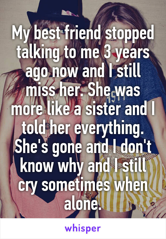 My best friend stopped talking to me 3 years ago now and I still miss her. She was more like a sister and I told her everything. She's gone and I don't know why and I still cry sometimes when alone.