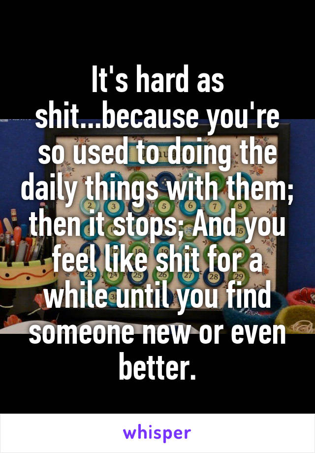 It's hard as shit...because you're so used to doing the daily things with them; then it stops; And you feel like shit for a while until you find someone new or even better.