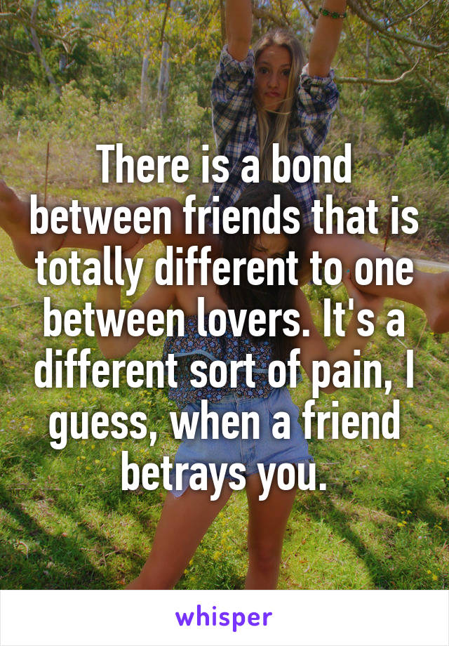 There is a bond between friends that is totally different to one between lovers. It's a different sort of pain, I guess, when a friend betrays you.