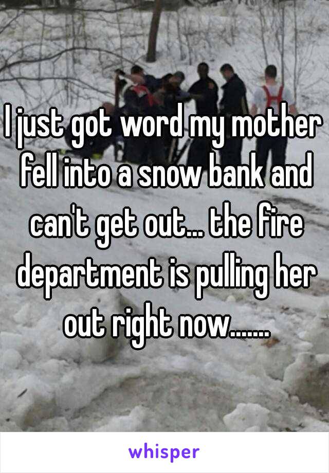 I just got word my mother fell into a snow bank and can't get out... the fire department is pulling her out right now.......