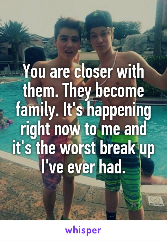 You are closer with them. They become family. It's happening right now to me and it's the worst break up I've ever had.