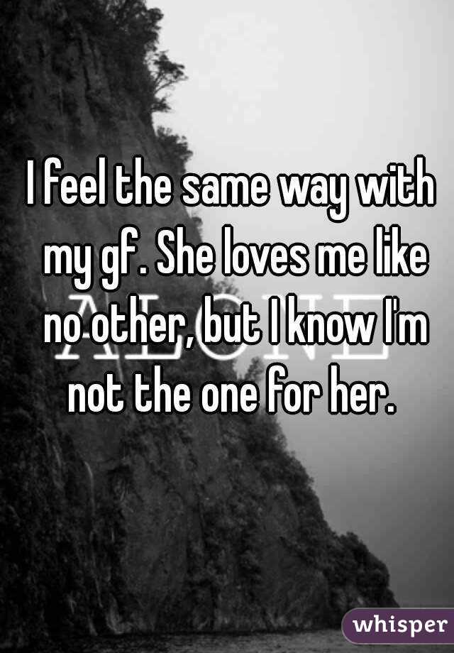 I feel the same way with my gf. She loves me like no other, but I know I'm not the one for her. 