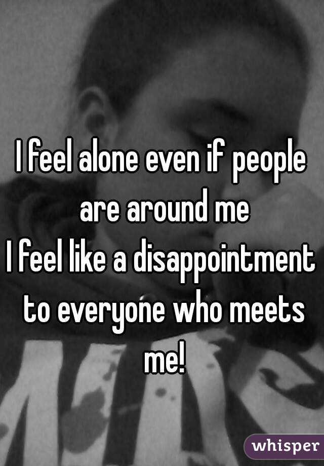 I feel alone even if people are around me
I feel like a disappointment to everyone who meets me!