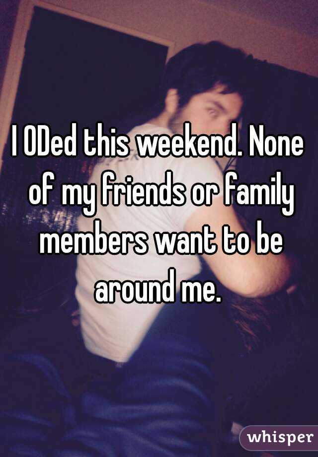 I ODed this weekend. None of my friends or family members want to be around me. 