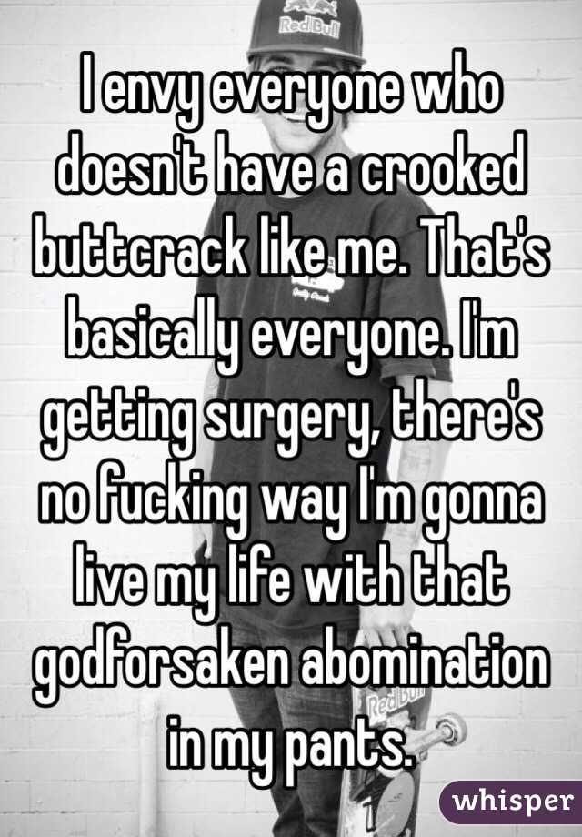 I envy everyone who doesn't have a crooked buttcrack like me. That's basically everyone. I'm getting surgery, there's no fucking way I'm gonna live my life with that godforsaken abomination in my pants.
