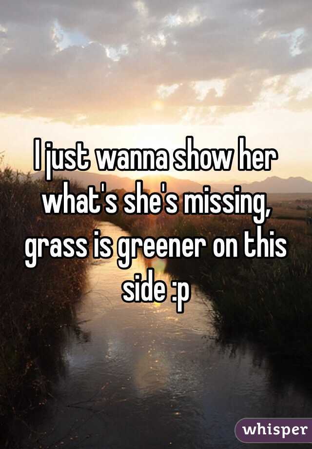 I just wanna show her what's she's missing, grass is greener on this side :p