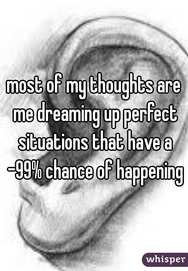 most of my thoughts are me dreaming up perfect situations that have a -99% chance of happening