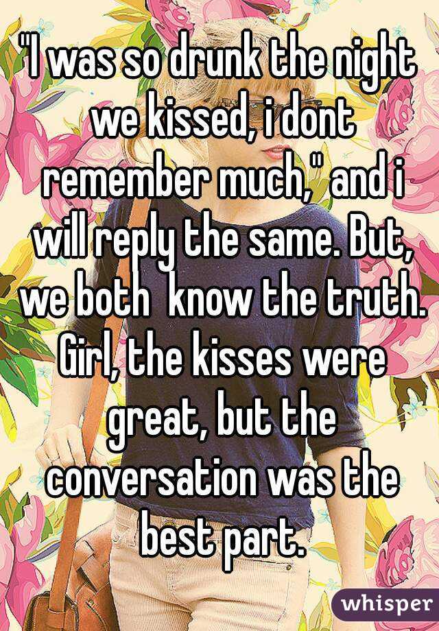 "I was so drunk the night we kissed, i dont remember much," and i will reply the same. But, we both  know the truth. Girl, the kisses were great, but the conversation was the best part.