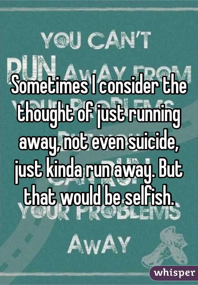 Sometimes I consider the thought of just running away, not even suicide, just kinda run away. But that would be selfish. 