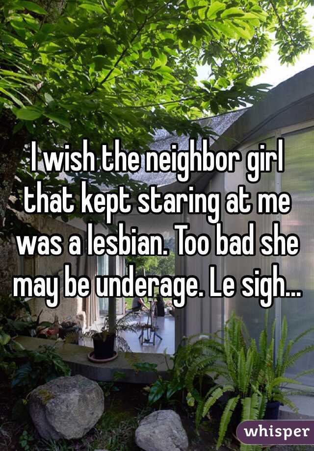 I wish the neighbor girl that kept staring at me was a lesbian. Too bad she may be underage. Le sigh... 