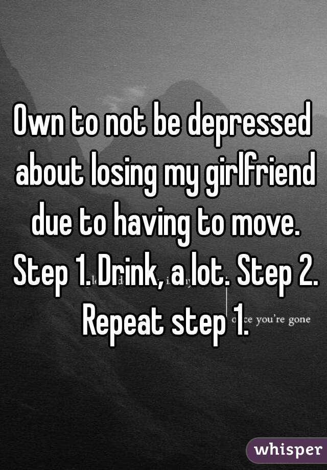 Own to not be depressed about losing my girlfriend due to having to move. Step 1. Drink, a lot. Step 2. Repeat step 1.