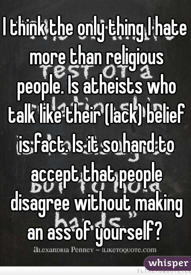 I think the only thing I hate more than religious people. Is atheists who talk like their (lack) belief is fact. Is it so hard to accept that people disagree without making an ass of yourself? 