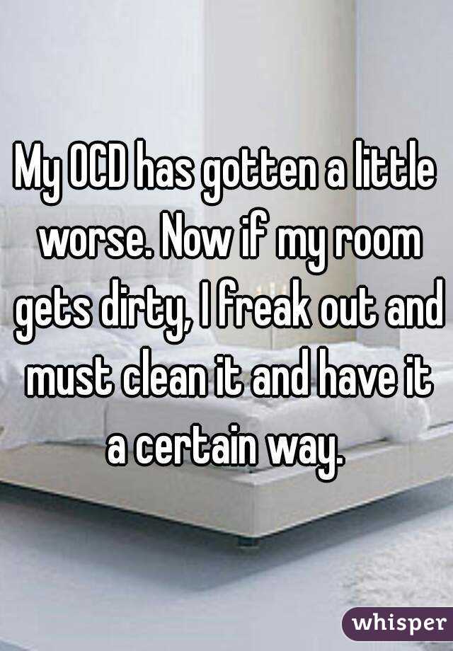 My OCD has gotten a little worse. Now if my room gets dirty, I freak out and must clean it and have it a certain way. 
