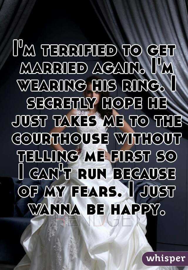 I'm terrified to get married again. I'm wearing his ring. I secretly hope he just takes me to the courthouse without telling me first so I can't run because of my fears. I just wanna be happy.
