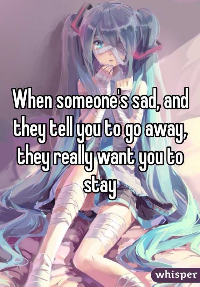 When someone's sad, and they tell you to go away, they really want you to stay