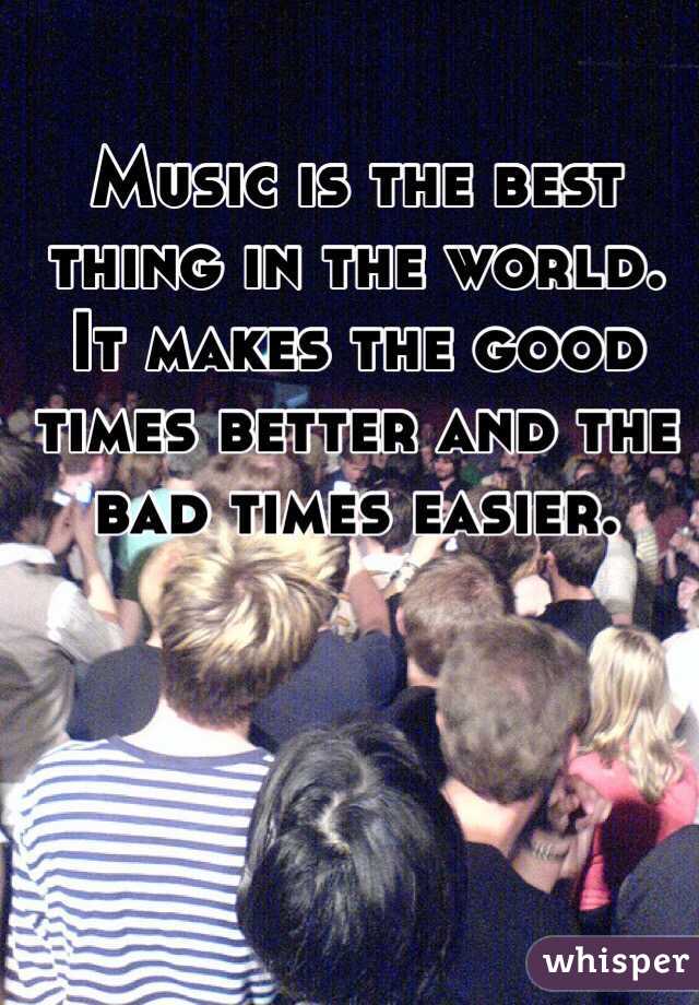 Music is the best thing in the world. It makes the good times better and the bad times easier. 