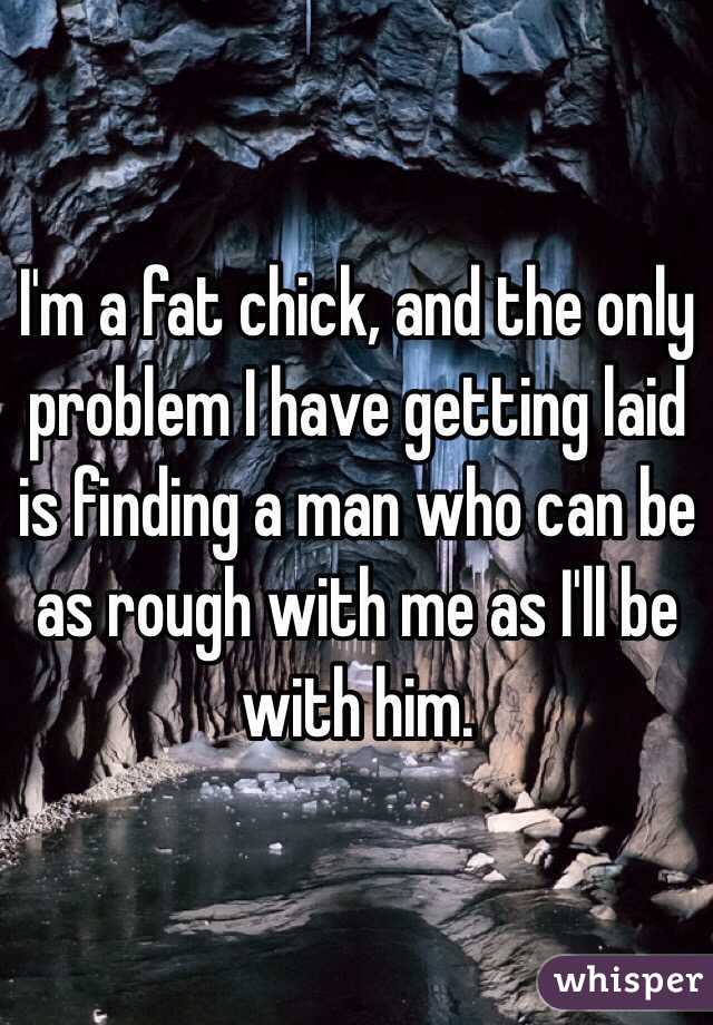 I'm a fat chick, and the only problem I have getting laid is finding a man who can be as rough with me as I'll be with him. 