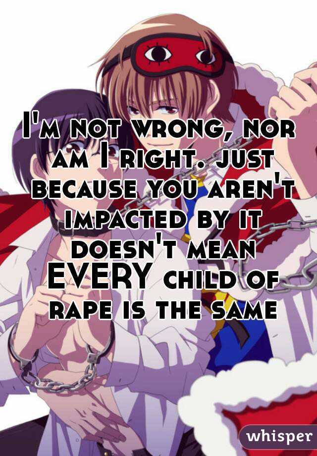 I'm not wrong, nor am I right. just because you aren't impacted by it doesn't mean EVERY child of rape is the same