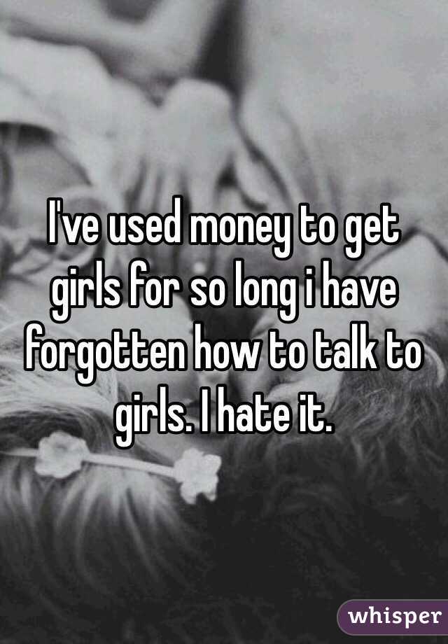 I've used money to get girls for so long i have forgotten how to talk to girls. I hate it.
