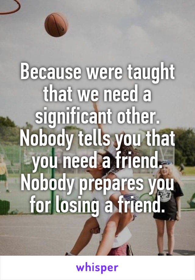 Because were taught that we need a significant other. Nobody tells you that you need a friend. Nobody prepares you for losing a friend.