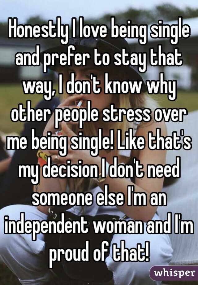 Honestly I love being single and prefer to stay that way, I don't know why other people stress over me being single! Like that's my decision I don't need someone else I'm an independent woman and I'm proud of that! 