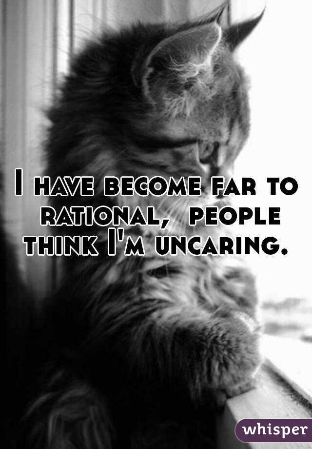 I have become far to rational,  people think I'm uncaring. 