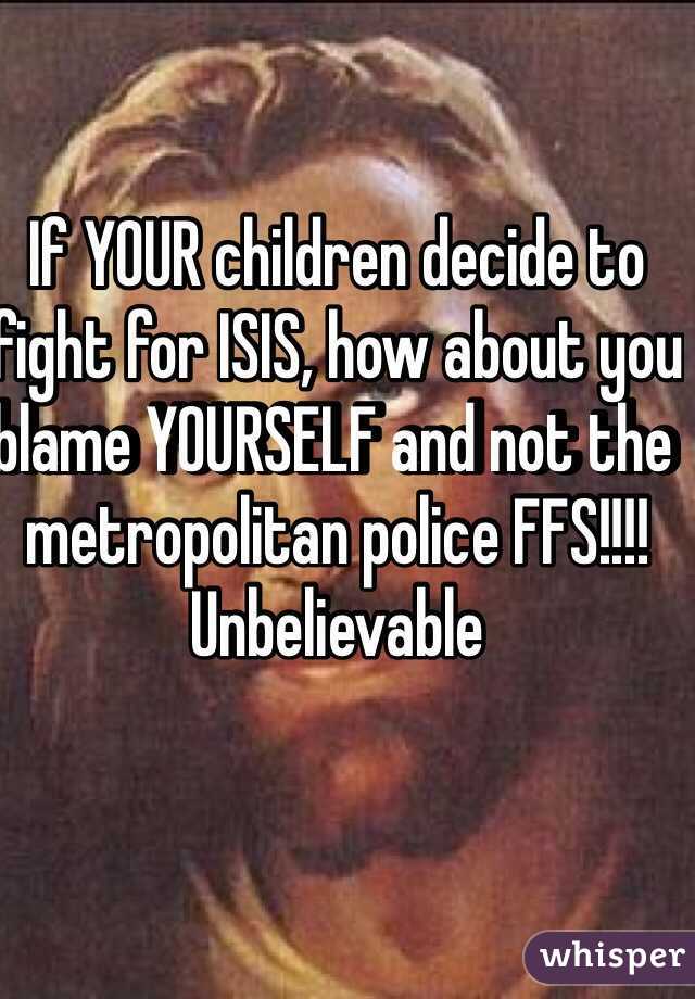 If YOUR children decide to fight for ISIS, how about you blame YOURSELF and not the metropolitan police FFS!!!!
Unbelievable   