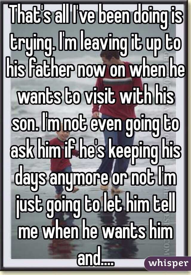 That's all I've been doing is trying. I'm leaving it up to his father now on when he wants to visit with his son. I'm not even going to ask him if he's keeping his days anymore or not I'm just going to let him tell me when he wants him and....