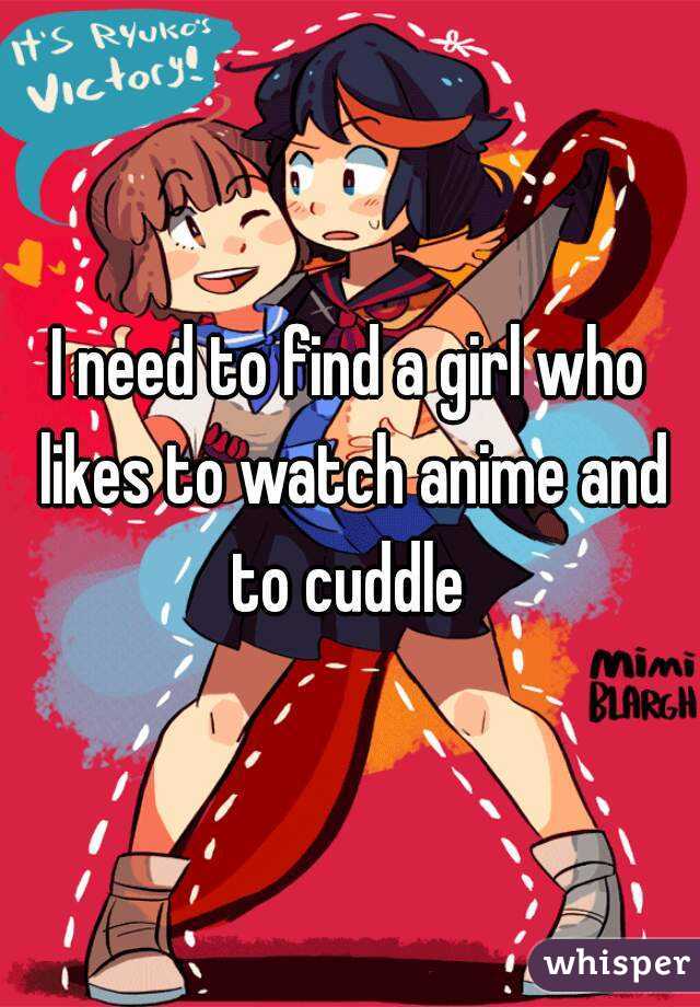 I need to find a girl who likes to watch anime and to cuddle 