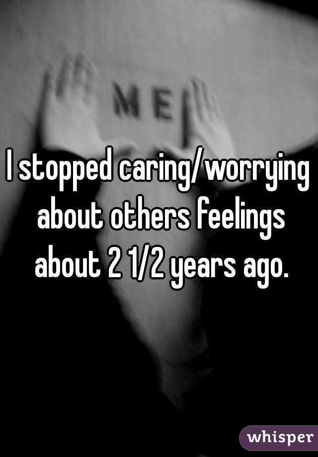 I stopped caring/worrying about others feelings about 2 1/2 years ago.