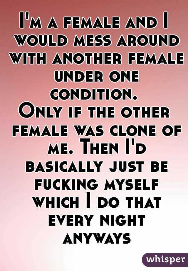 I'm a female and I would mess around with another female under one condition. 
Only if the other female was clone of me. Then I'd basically just be fucking myself which I do that every night anyways
 