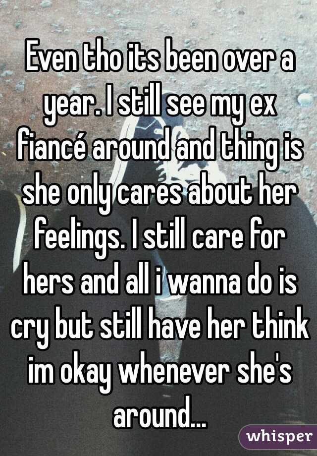 Even tho its been over a year. I still see my ex fiancé around and thing is she only cares about her feelings. I still care for hers and all i wanna do is cry but still have her think im okay whenever she's around...