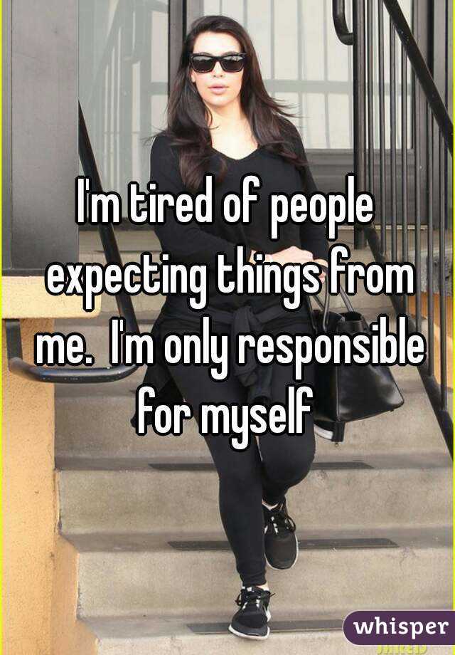 I'm tired of people expecting things from me.  I'm only responsible for myself 