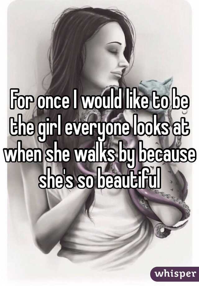 For once I would like to be the girl everyone looks at when she walks by because she's so beautiful 