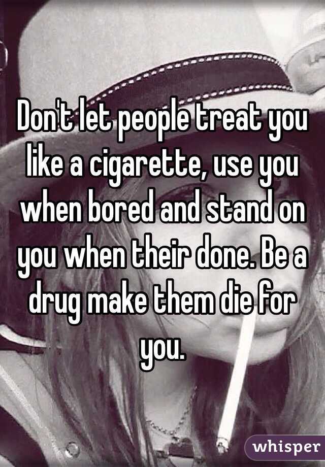 Don't let people treat you like a cigarette, use you when bored and stand on you when their done. Be a drug make them die for you. 
