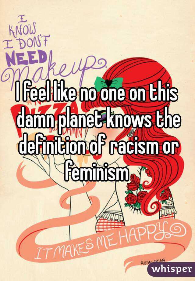 I feel like no one on this damn planet knows the definition of racism or feminism 