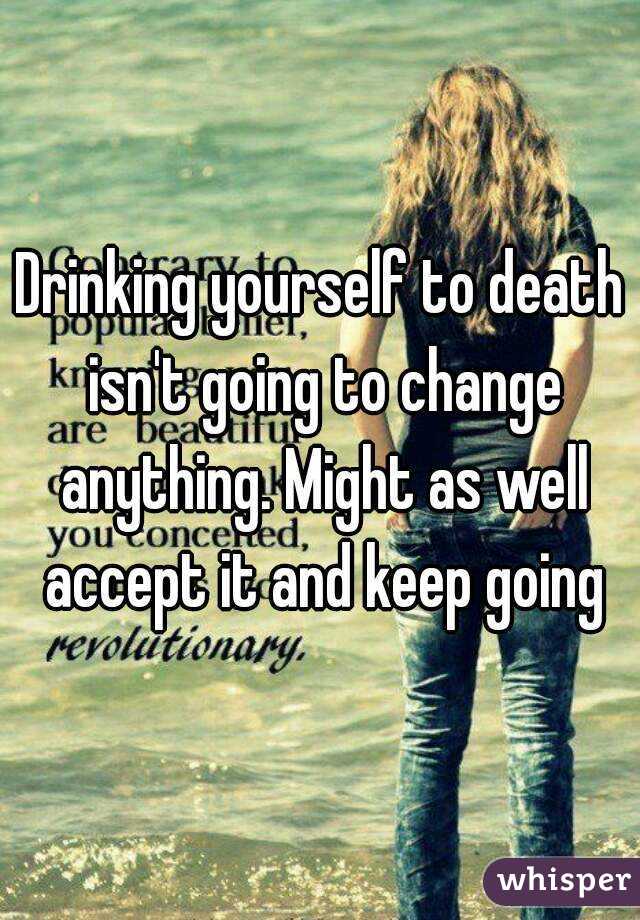 Drinking yourself to death isn't going to change anything. Might as well accept it and keep going