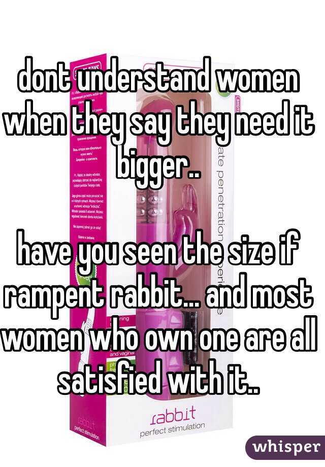 dont understand women when they say they need it bigger..

have you seen the size if rampent rabbit... and most women who own one are all satisfied with it..
