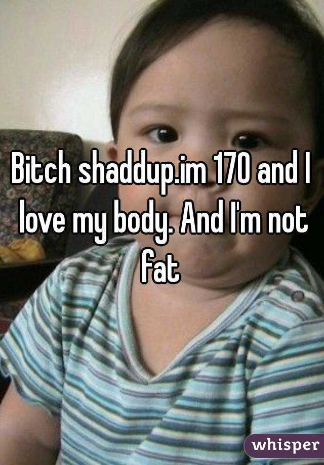Bitch shaddup.im 170 and I love my body. And I'm not fat 