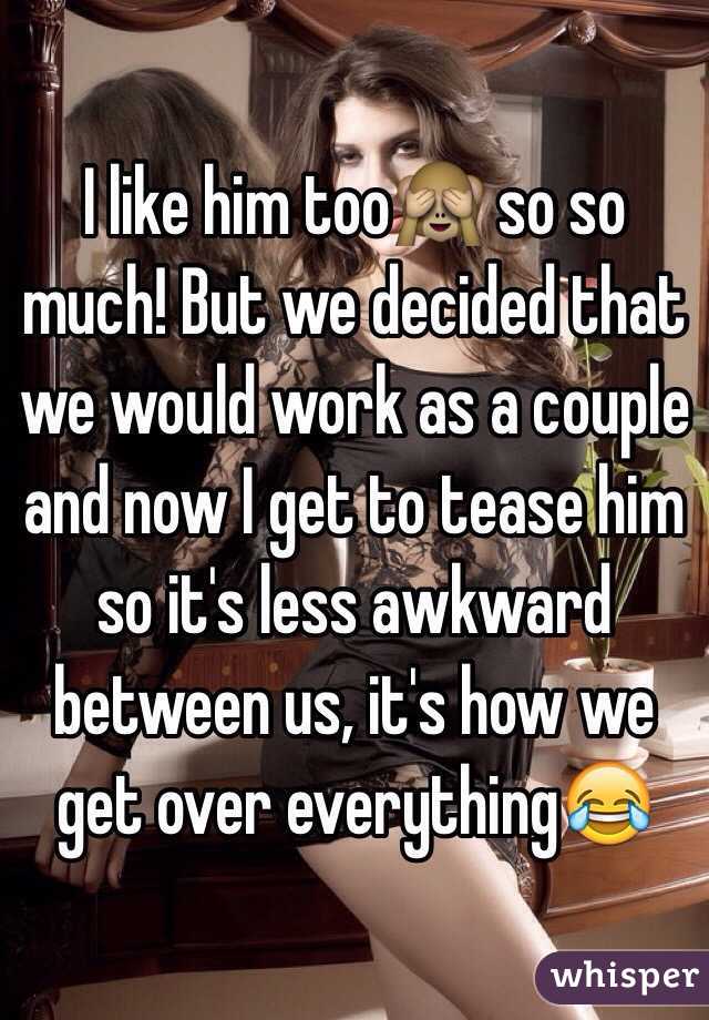I like him too🙈 so so much! But we decided that we would work as a couple and now I get to tease him so it's less awkward between us, it's how we get over everything😂