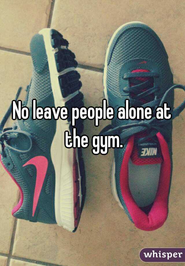 No leave people alone at the gym.