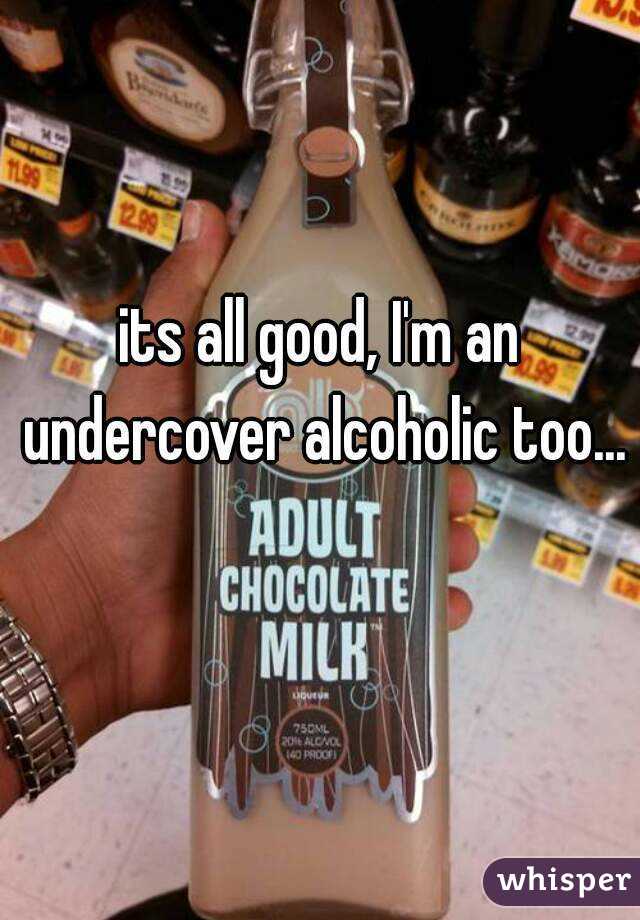 its all good, I'm an undercover alcoholic too... 