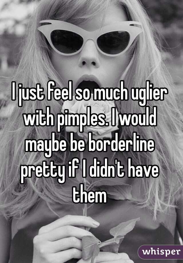 I just feel so much uglier with pimples. I would maybe be borderline pretty if I didn't have them